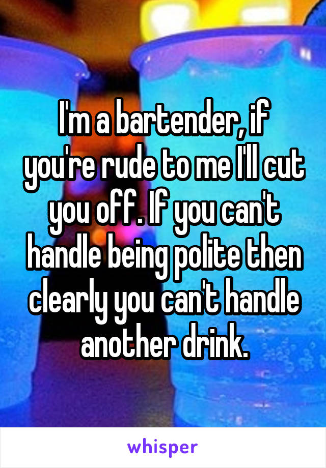 I'm a bartender, if you're rude to me I'll cut you off. If you can't handle being polite then clearly you can't handle another drink.