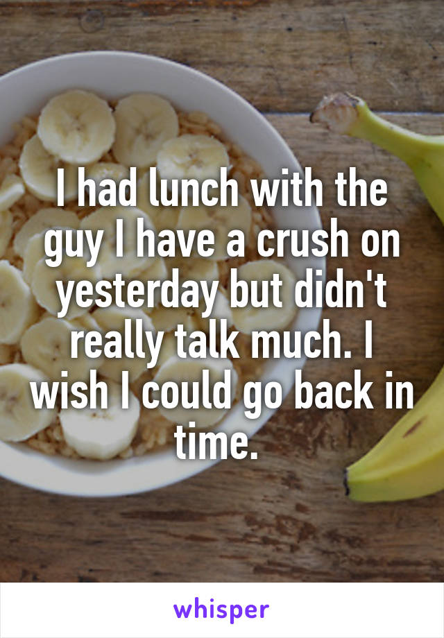 I had lunch with the guy I have a crush on yesterday but didn't really talk much. I wish I could go back in time. 