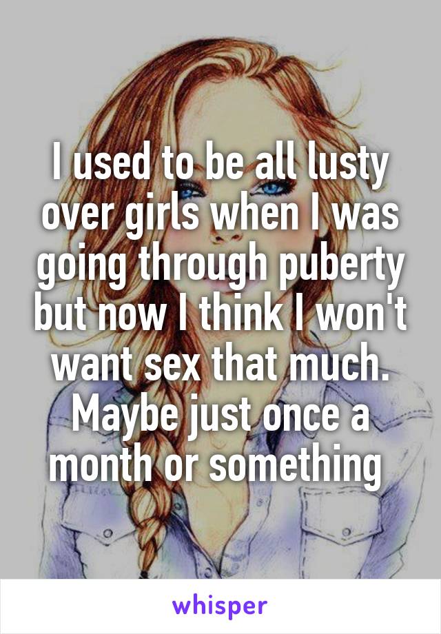 I used to be all lusty over girls when I was going through puberty but now I think I won't want sex that much. Maybe just once a month or something 