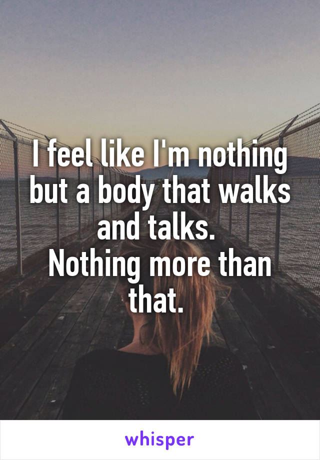 I feel like I'm nothing but a body that walks and talks. 
Nothing more than that. 