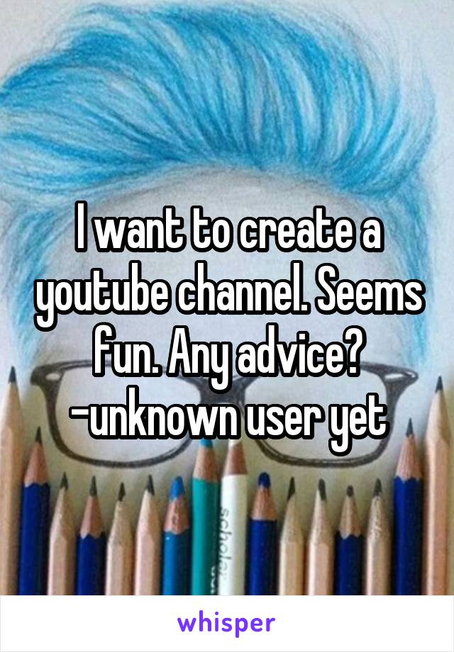 I want to create a youtube channel. Seems fun. Any advice?
-unknown user yet