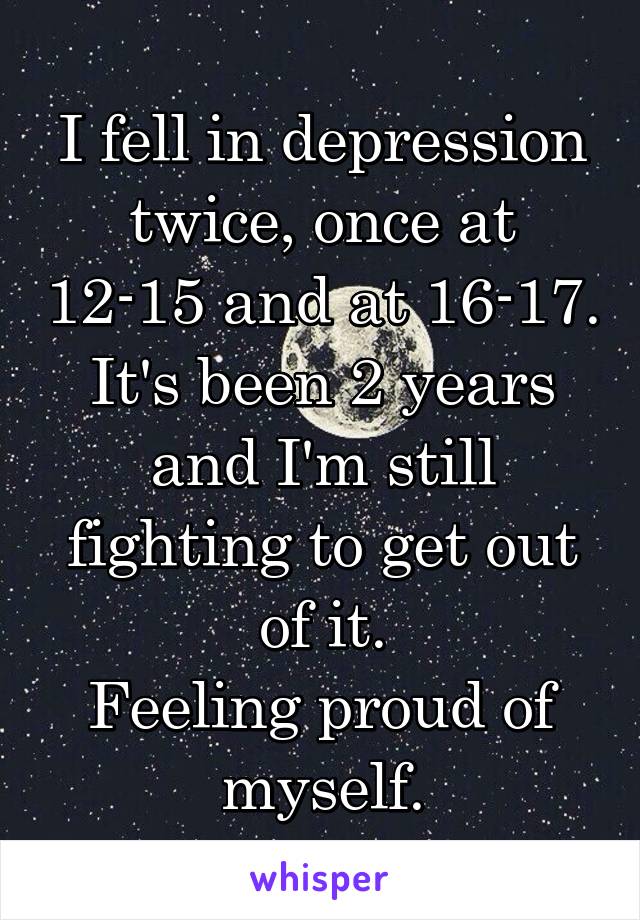 I fell in depression twice, once at 12-15 and at 16-17.
It's been 2 years and I'm still fighting to get out of it.
Feeling proud of myself.