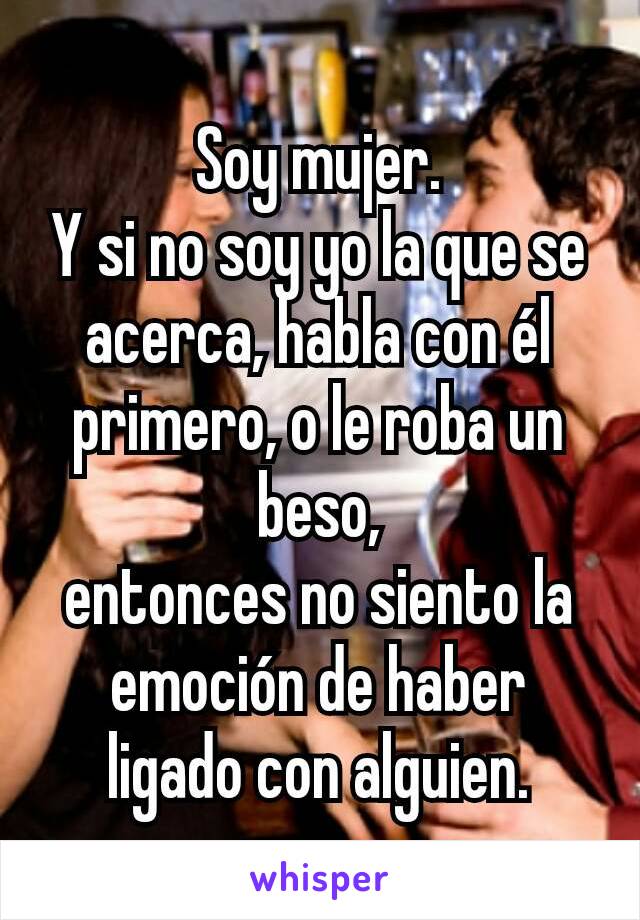 Soy mujer.
Y si no soy yo la que se acerca, habla con él primero, o le roba un beso,
entonces no siento la emoción de haber ligado con alguien.