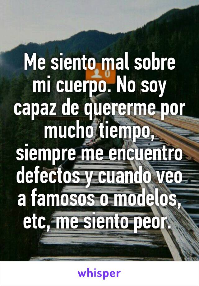 Me siento mal sobre mi cuerpo. No soy capaz de quererme por mucho tiempo, siempre me encuentro defectos y cuando veo a famosos o modelos, etc, me siento peor. 