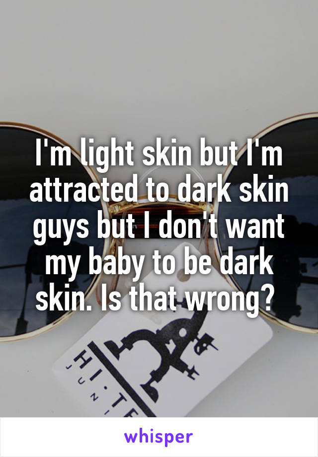 I'm light skin but I'm attracted to dark skin guys but I don't want my baby to be dark skin. Is that wrong? 