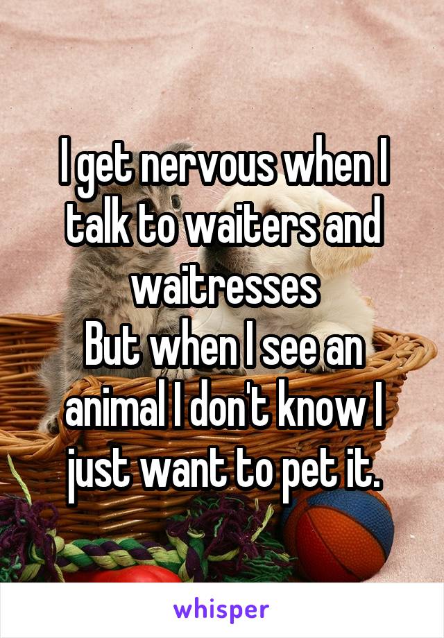 I get nervous when I talk to waiters and waitresses
But when I see an animal I don't know I just want to pet it.