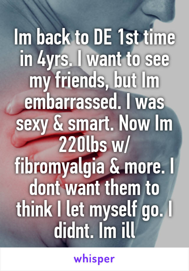 Im back to DE 1st time in 4yrs. I want to see my friends, but Im embarrassed. I was sexy & smart. Now Im 220lbs w/ fibromyalgia & more. I dont want them to think I let myself go. I didnt. Im ill