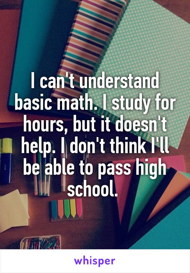 I can't understand basic math. I study for hours, but it doesn't help. I don't think I'll be able to pass high school. 