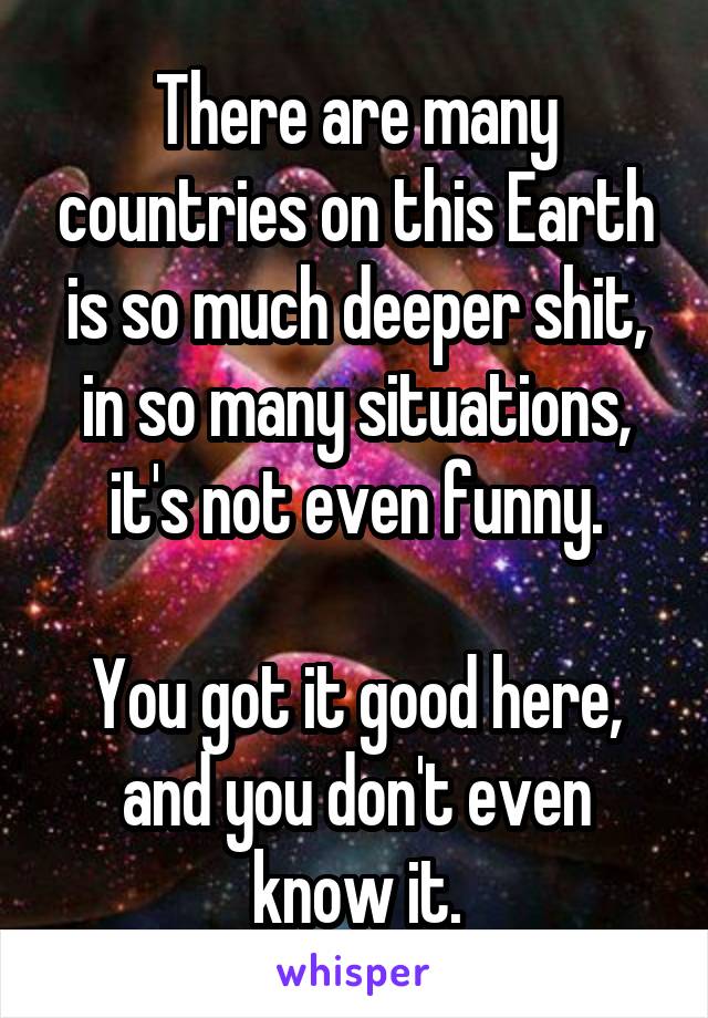 There are many countries on this Earth is so much deeper shit, in so many situations, it's not even funny.

You got it good here, and you don't even know it.