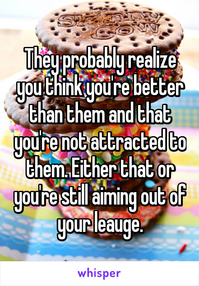 They probably realize you think you're better than them and that you're not attracted to them. Either that or you're still aiming out of your leauge.