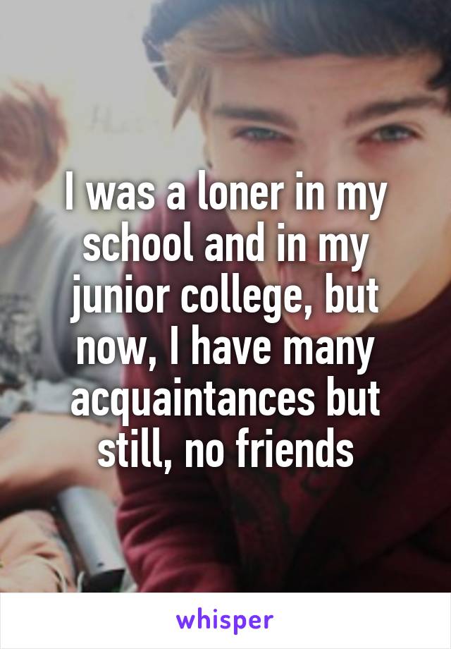 I was a loner in my school and in my junior college, but now, I have many acquaintances but still, no friends