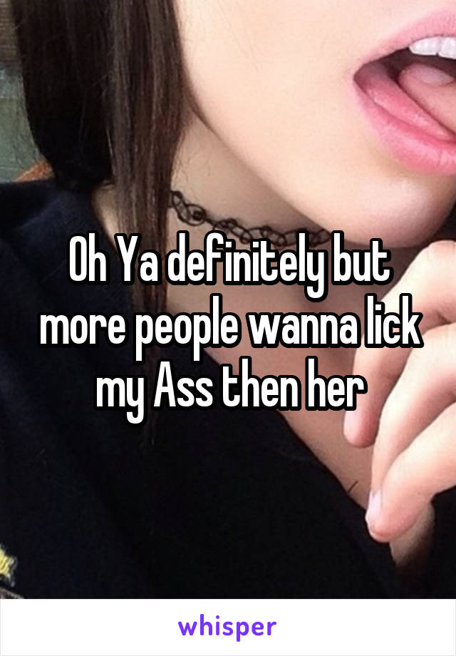 Oh Ya definitely but more people wanna lick my Ass then her