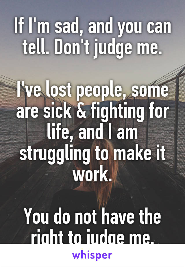 If I'm sad, and you can tell. Don't judge me.

I've lost people, some are sick & fighting for life, and I am struggling to make it work.

You do not have the right to judge me.