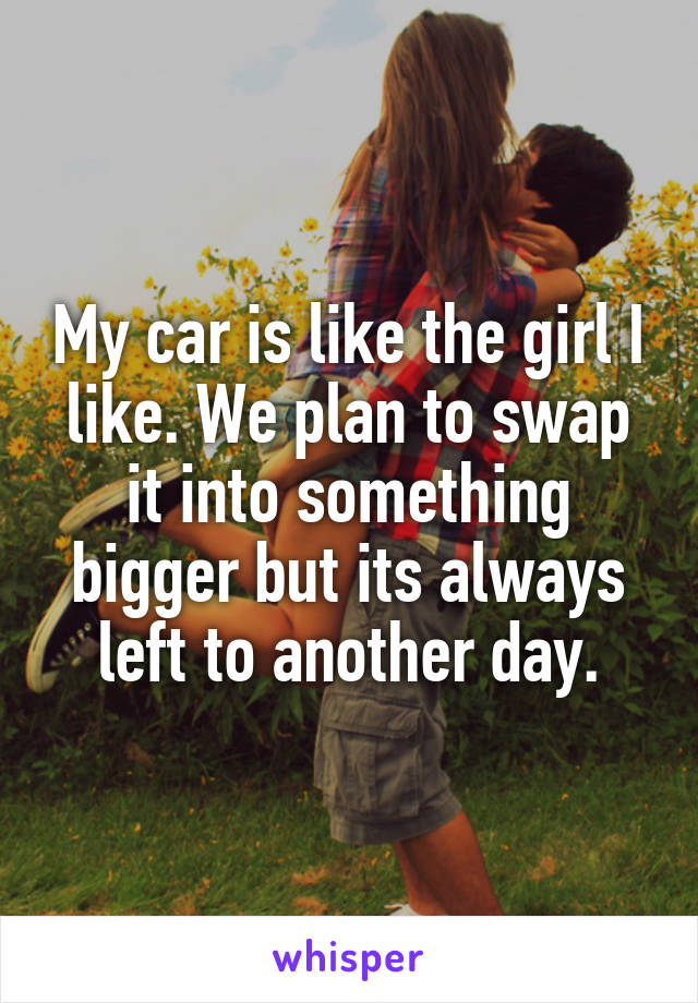 My car is like the girl I like. We plan to swap it into something bigger but its always left to another day.