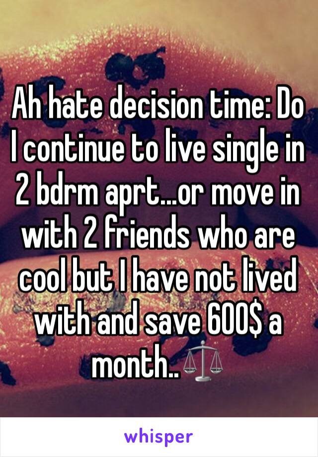 Ah hate decision time: Do I continue to live single in 2 bdrm aprt...or move in with 2 friends who are cool but I have not lived with and save 600$ a month..⚖