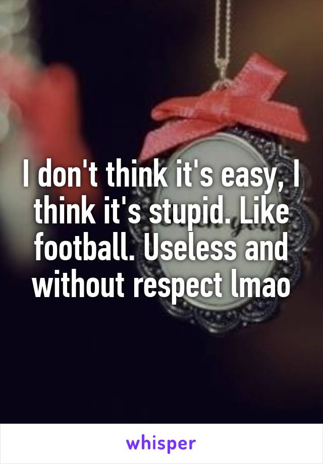 I don't think it's easy, I think it's stupid. Like football. Useless and without respect lmao