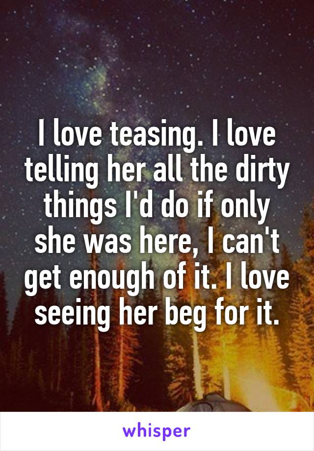 I love teasing. I love telling her all the dirty things I'd do if only she was here, I can't get enough of it. I love seeing her beg for it.