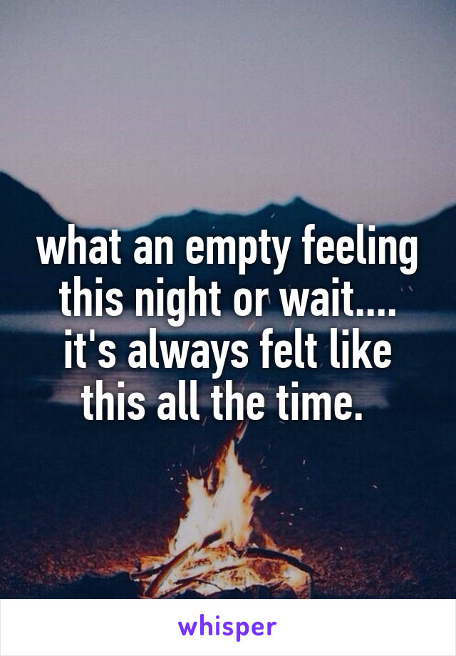 what an empty feeling this night or wait.... it's always felt like this all the time. 