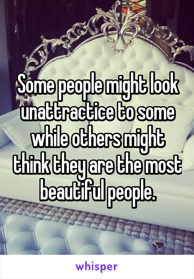 Some people might look unattractice to some while others might think they are the most beautiful people.