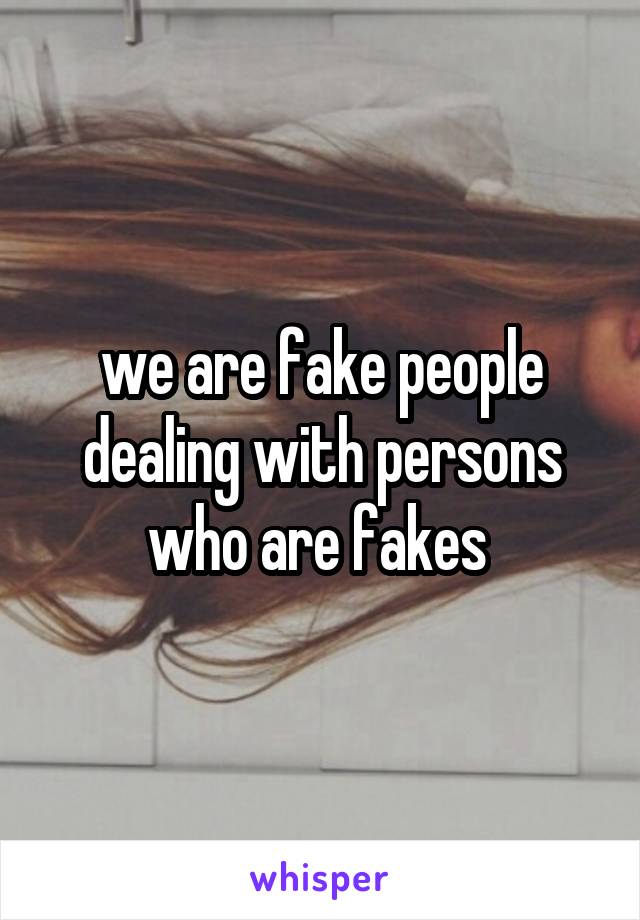 we are fake people dealing with persons who are fakes 