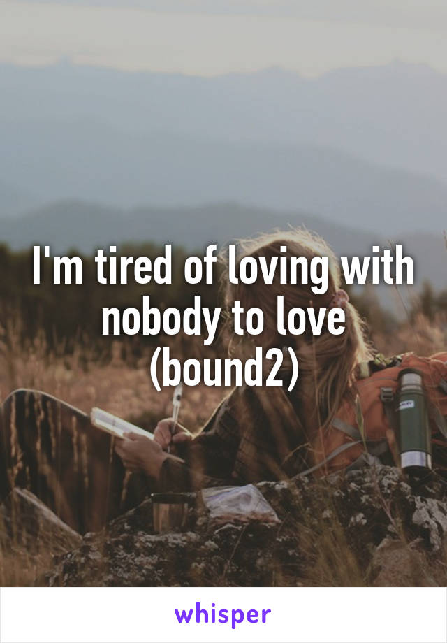 I'm tired of loving with nobody to love (bound2)