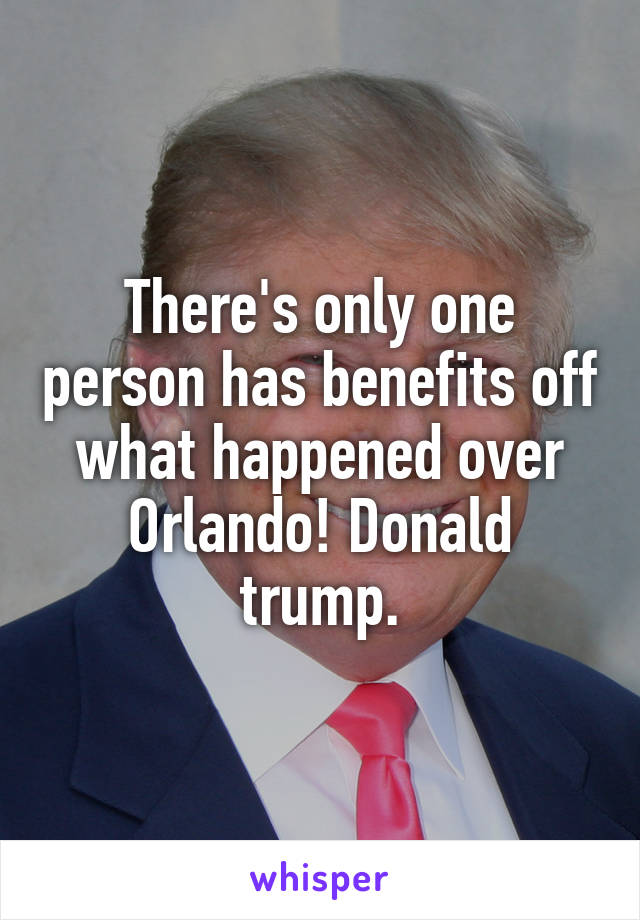 There's only one person has benefits off what happened over Orlando! Donald trump.