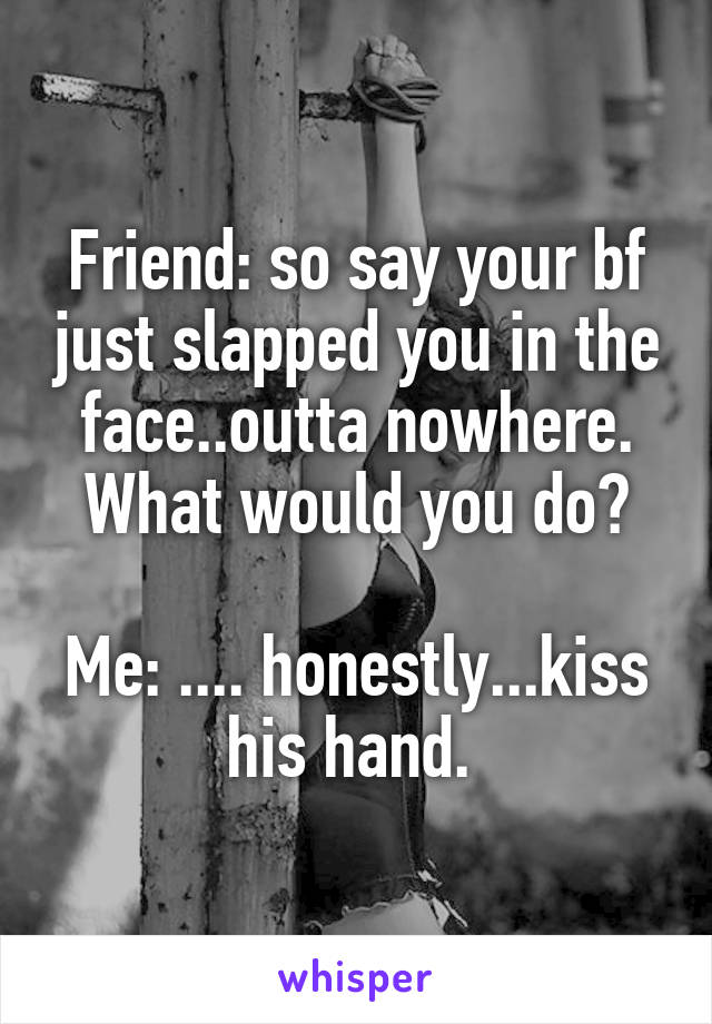 Friend: so say your bf just slapped you in the face..outta nowhere. What would you do?

Me: .... honestly...kiss his hand. 