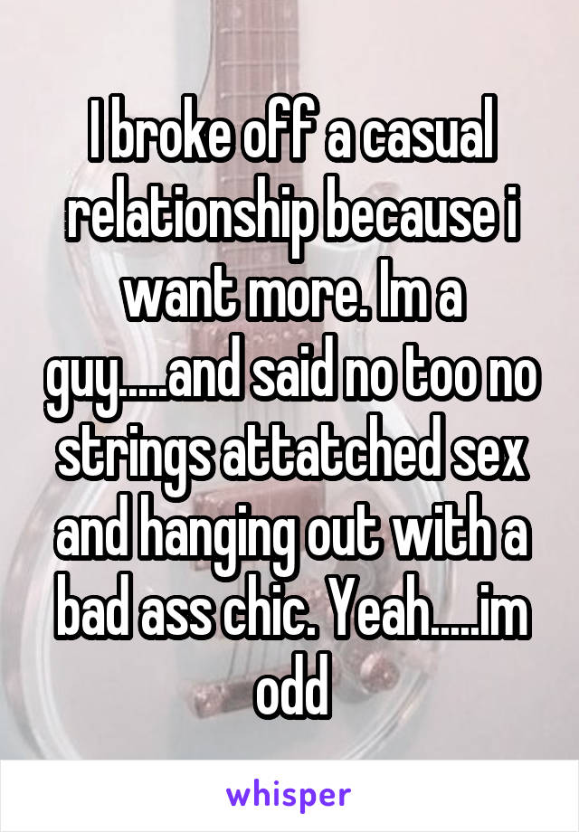 I broke off a casual relationship because i want more. Im a guy.....and said no too no strings attatched sex and hanging out with a bad ass chic. Yeah.....im odd