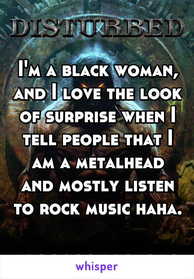 I'm a black woman, and I love the look of surprise when I tell people that I am a metalhead and mostly listen to rock music haha.