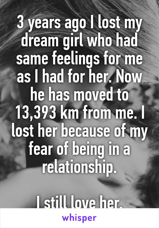 3 years ago I lost my dream girl who had same feelings for me as I had for her. Now he has moved to 13,393 km from me. I lost her because of my fear of being in a relationship.

I still love her.