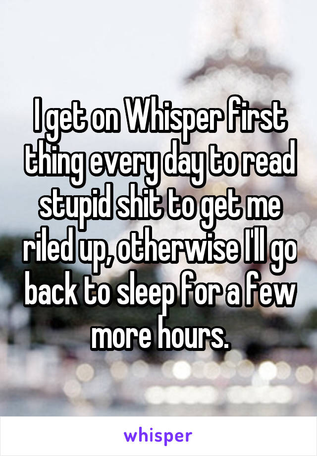 I get on Whisper first thing every day to read stupid shit to get me riled up, otherwise I'll go back to sleep for a few more hours.