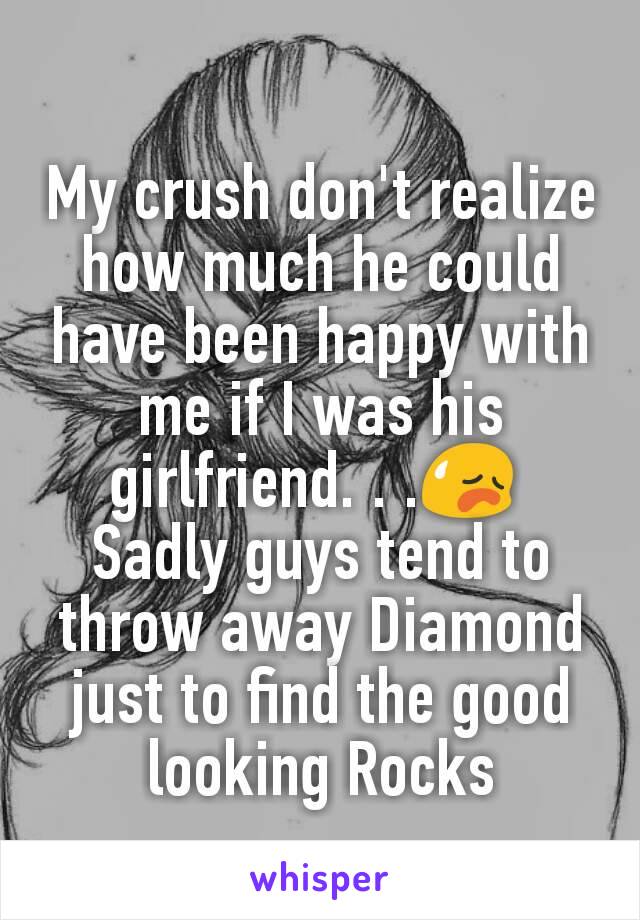 My crush don't realize how much he could have been happy with  me if I was his girlfriend. . .😥 
Sadly guys tend to throw away Diamond just to find the good looking Rocks