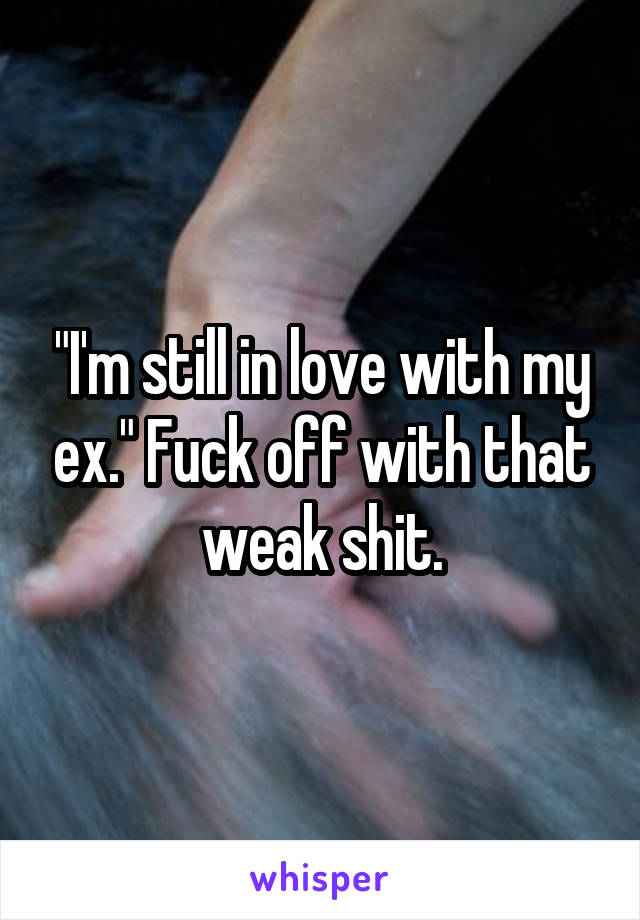 "I'm still in love with my ex." Fuck off with that weak shit.