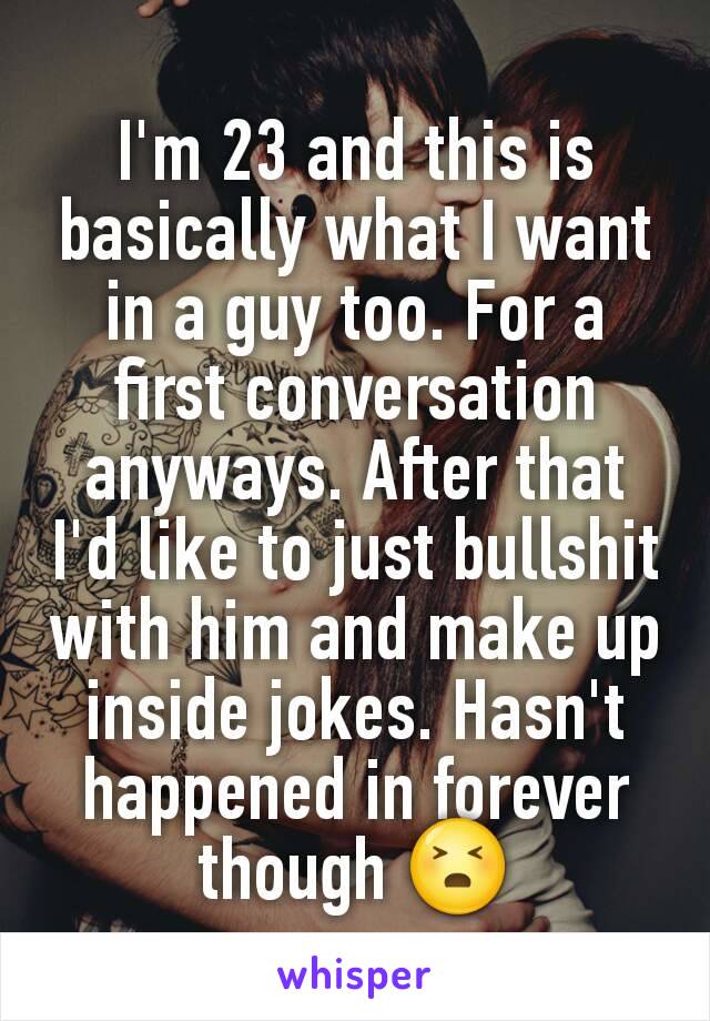 I'm 23 and this is basically what I want in a guy too. For a first conversation anyways. After that I'd like to just bullshit with him and make up inside jokes. Hasn't happened in forever though 😣