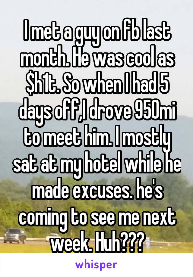 I met a guy on fb last month. He was cool as $h1t. So when I had 5 days off,I drove 950mi to meet him. I mostly sat at my hotel while he made excuses. he's coming to see me next week. Huh???