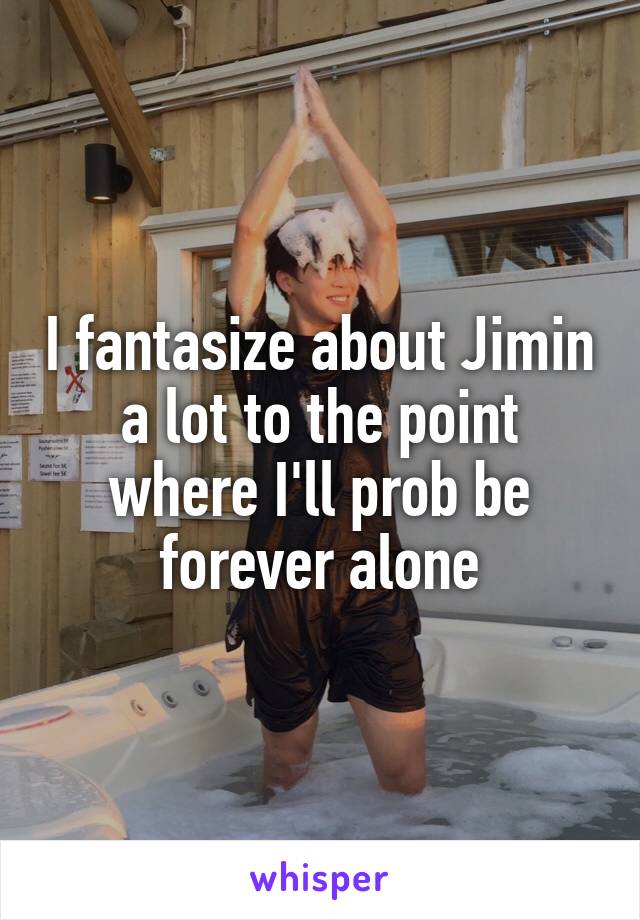 I fantasize about Jimin a lot to the point where I'll prob be forever alone