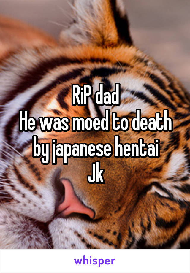 RiP dad
He was moed to death by japanese hentai
Jk