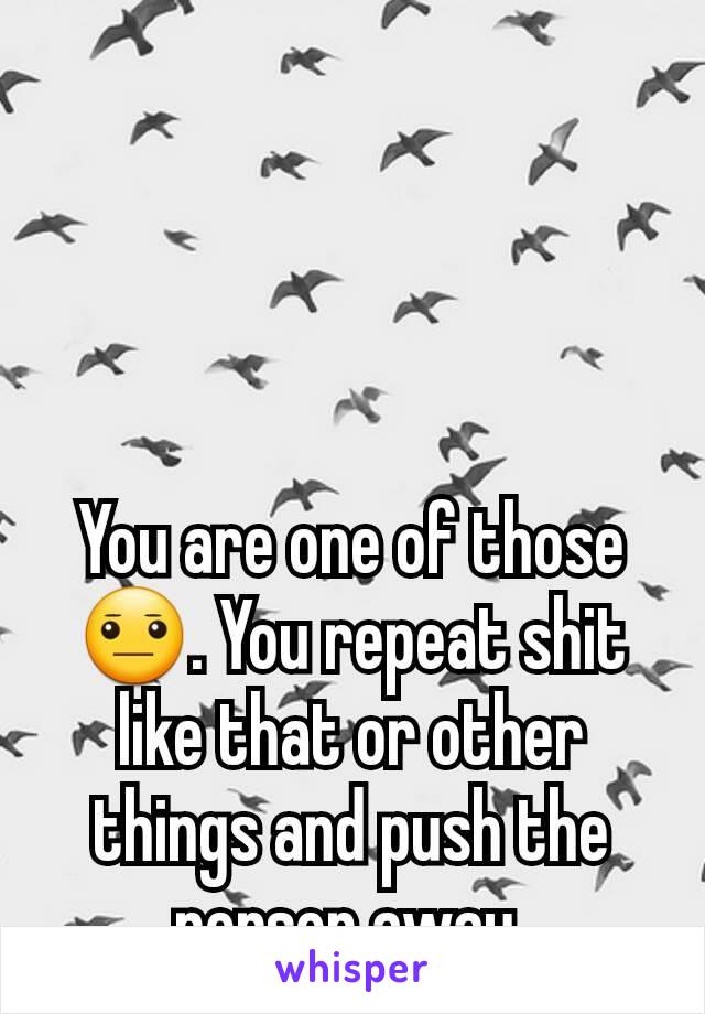 You are one of those 😐. You repeat shit like that or other things and push the person away.