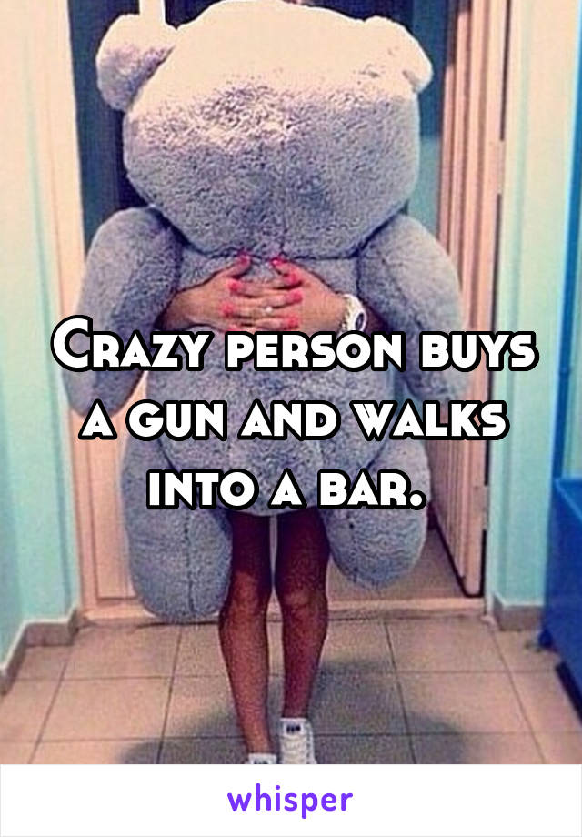 Crazy person buys a gun and walks into a bar. 