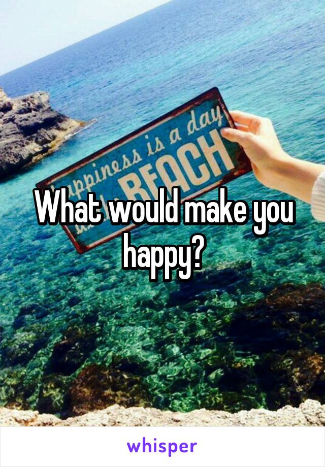 What would make you happy?