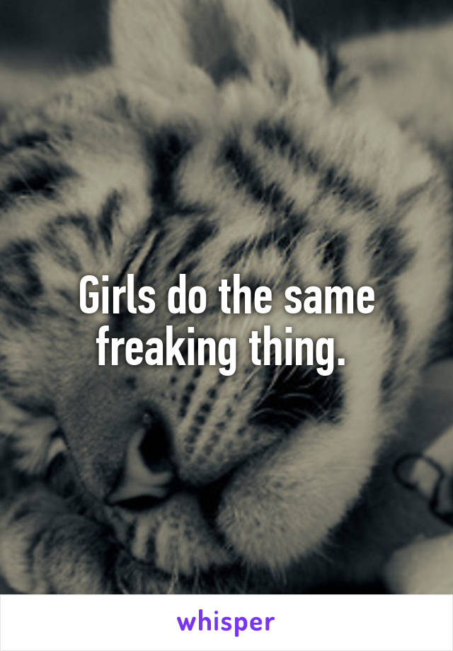 Girls do the same freaking thing. 