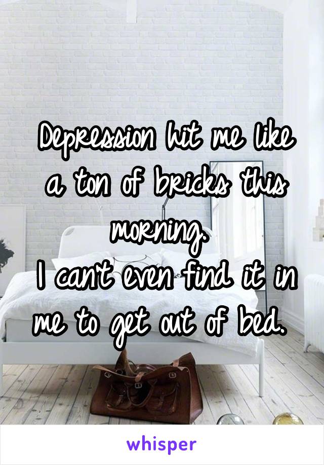 Depression hit me like a ton of bricks this morning. 
I can't even find it in me to get out of bed. 