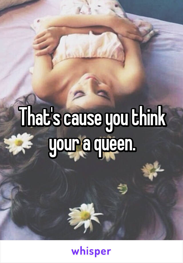 That's cause you think your a queen.