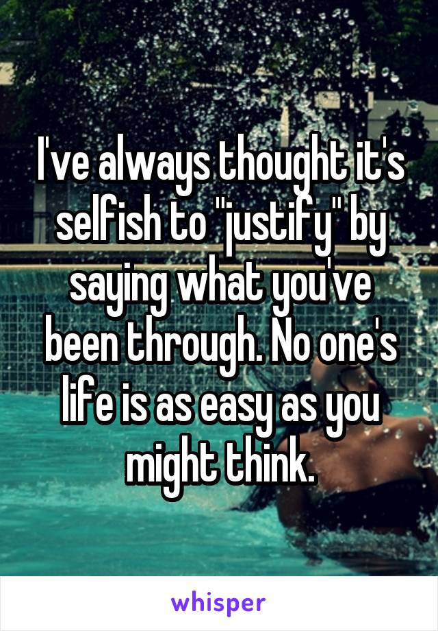 I've always thought it's selfish to "justify" by saying what you've been through. No one's life is as easy as you might think.