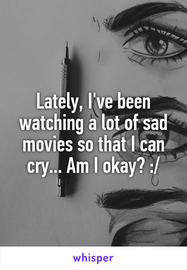 Lately, I've been watching a lot of sad movies so that I can cry... Am I okay? :/