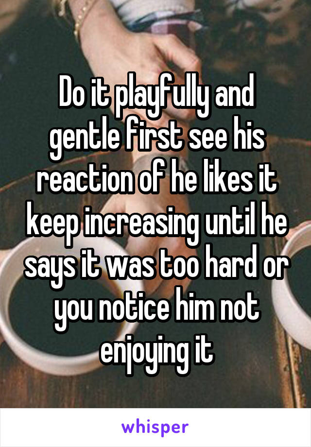 Do it playfully and gentle first see his reaction of he likes it keep increasing until he says it was too hard or you notice him not enjoying it