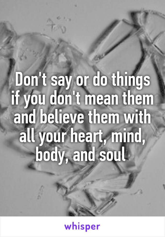 Don't say or do things if you don't mean them and believe them with all your heart, mind, body, and soul 