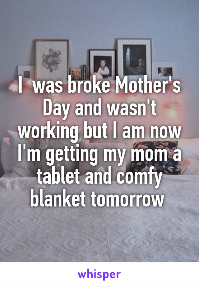 I  was broke Mother's Day and wasn't working but I am now I'm getting my mom a tablet and comfy blanket tomorrow 