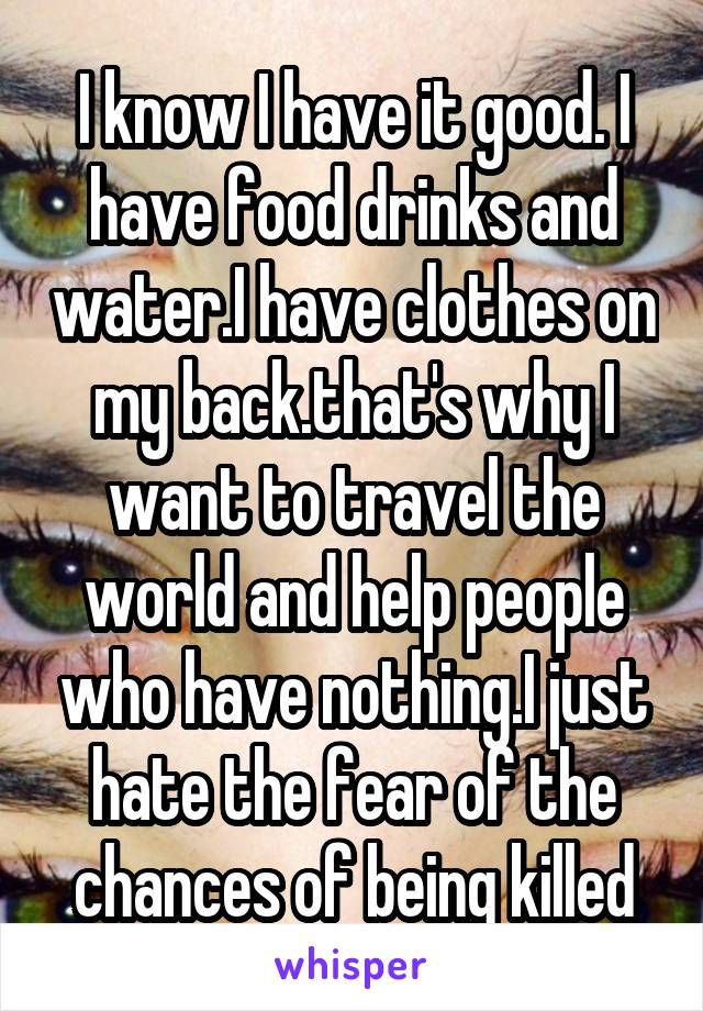 I know I have it good. I have food drinks and water.I have clothes on my back.that's why I want to travel the world and help people who have nothing.I just hate the fear of the chances of being killed