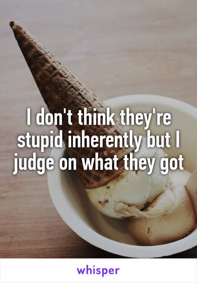 I don't think they're stupid inherently but I judge on what they got